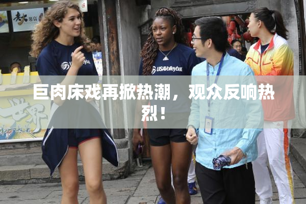 巨肉床戏再掀热潮，观众反响热烈！