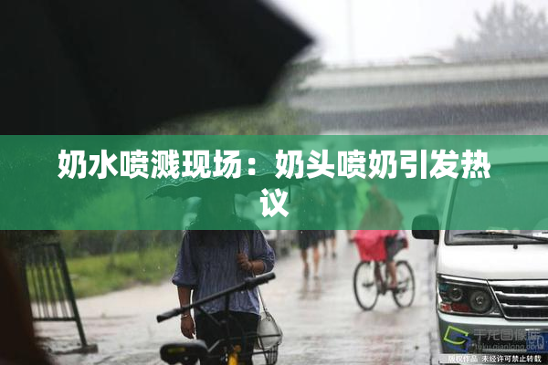 奶水喷溅现场：奶头喷奶引发热议