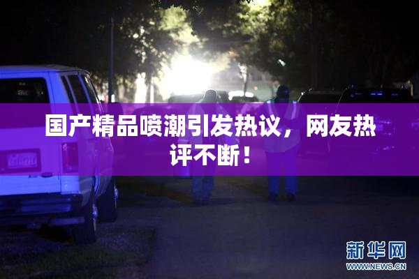 国产精品喷潮引发热议，网友热评不断！