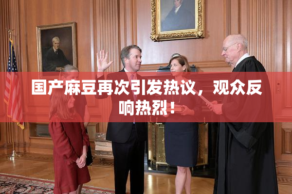 国产麻豆再次引发热议，观众反响热烈！