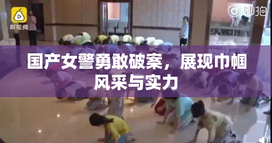 国产女警勇敢破案，展现巾帼风采与实力