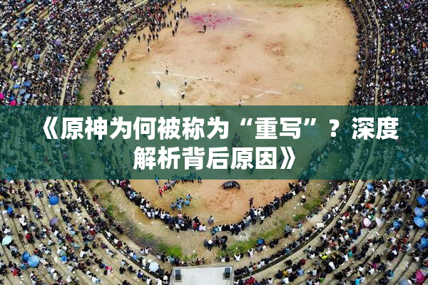 《原神为何被称为“重写”？深度解析背后原因》