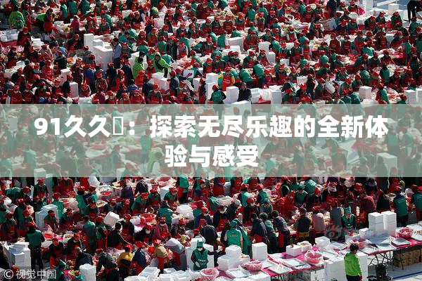 91久久擼：探索无尽乐趣的全新体验与感受