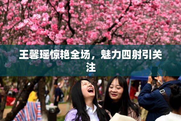 王馨瑶惊艳全场，魅力四射引关注
