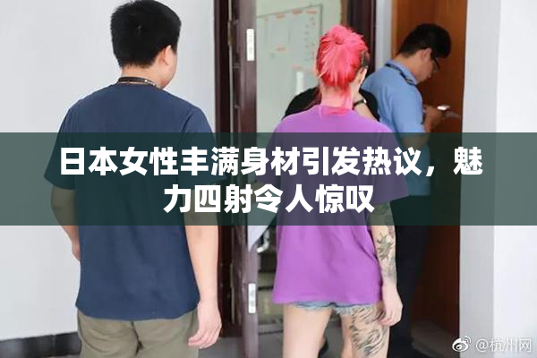 日本女性丰满身材引发热议，魅力四射令人惊叹