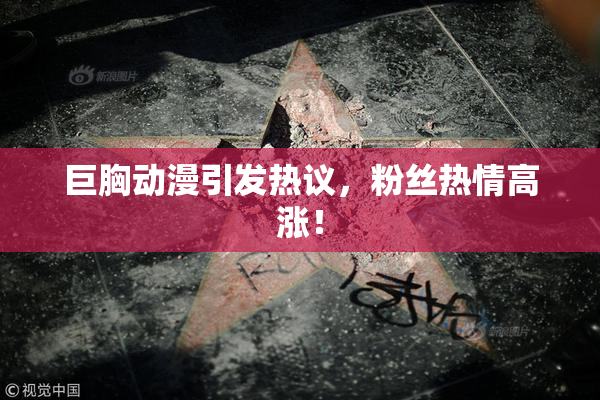巨胸动漫引发热议，粉丝热情高涨！