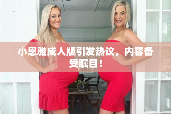 小恩雅成人版引发热议，内容备受瞩目！