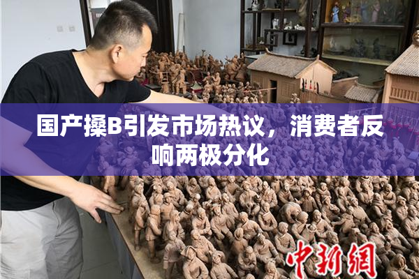 国产搡B引发市场热议，消费者反响两极分化