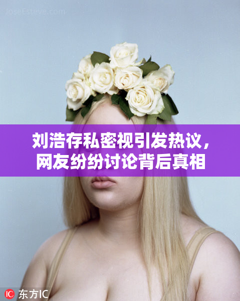 刘浩存私密视引发热议，网友纷纷讨论背后真相