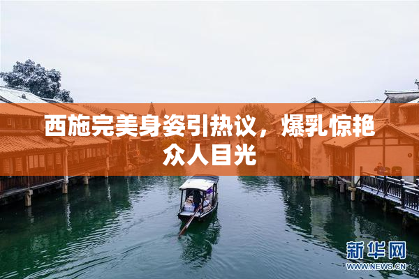 西施完美身姿引热议，爆乳惊艳众人目光