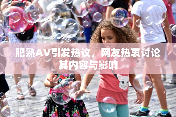 肥熟AV引发热议，网友热衷讨论其内容与影响
