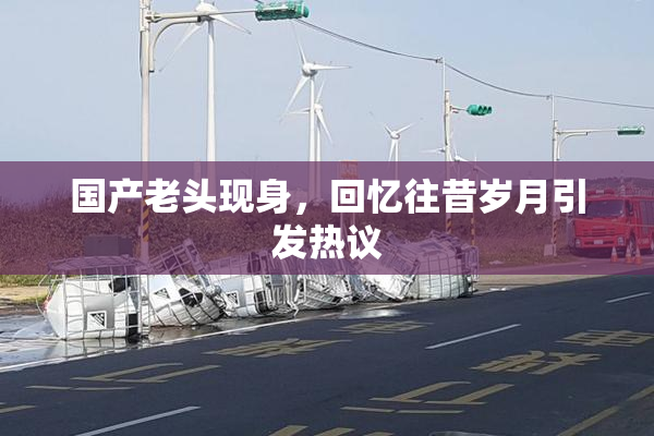 国产老头现身，回忆往昔岁月引发热议