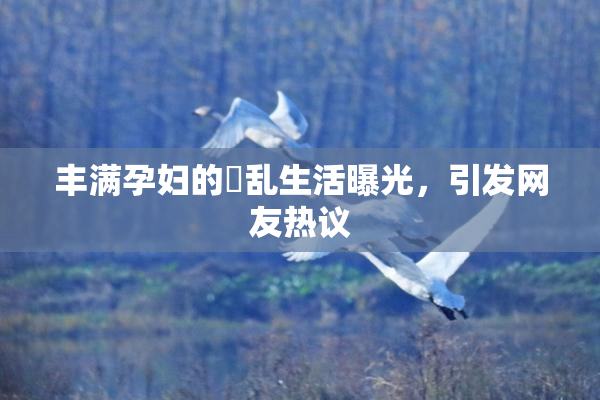丰满孕妇的婬乱生活曝光，引发网友热议