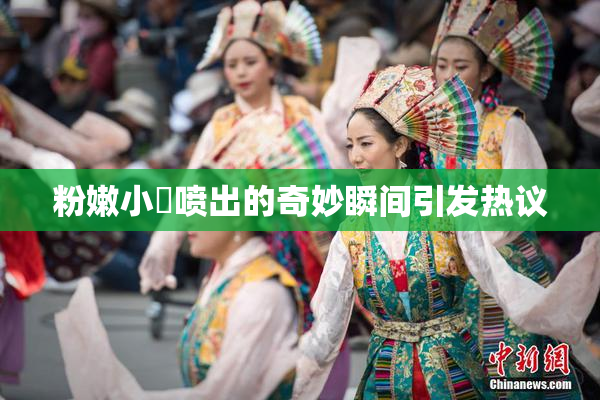 粉嫩小泬喷出的奇妙瞬间引发热议