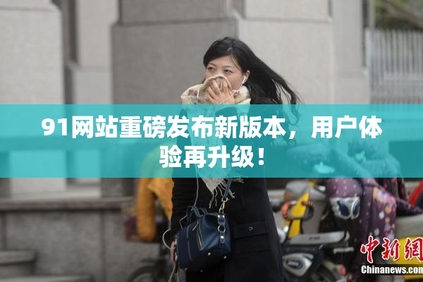 91网站重磅发布新版本，用户体验再升级！
