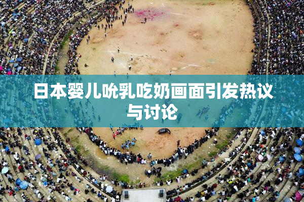 日本婴儿吮乳吃奶画面引发热议与讨论