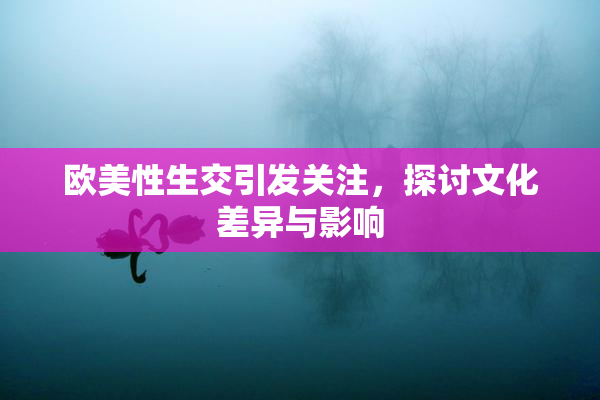 欧美性生交引发关注，探讨文化差异与影响