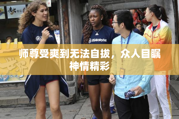 师尊受爽到无法自拔，众人目瞩神情精彩