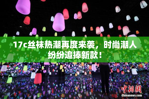 17c丝袜热潮再度来袭，时尚潮人纷纷追捧新款！