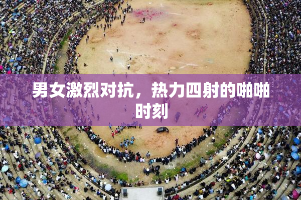 男女激烈对抗，热力四射的啪啪时刻