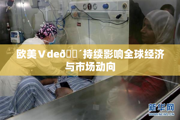 欧美Ⅴde🔴持续影响全球经济与市场动向