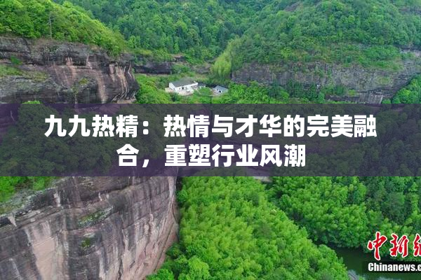 九九热精：热情与才华的完美融合，重塑行业风潮