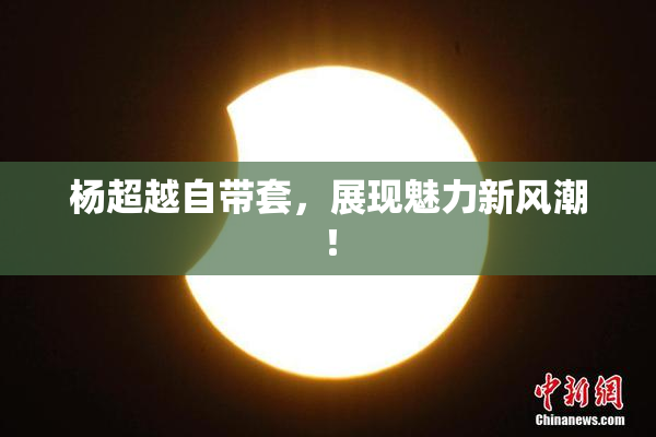 杨超越自带套，展现魅力新风潮！