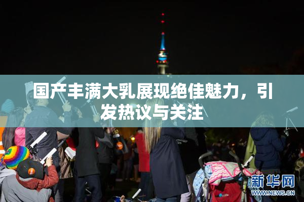 国产丰满大乳展现绝佳魅力，引发热议与关注