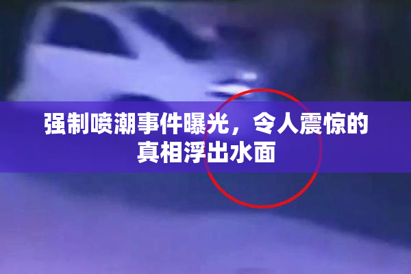 强制喷潮事件曝光，令人震惊的真相浮出水面
