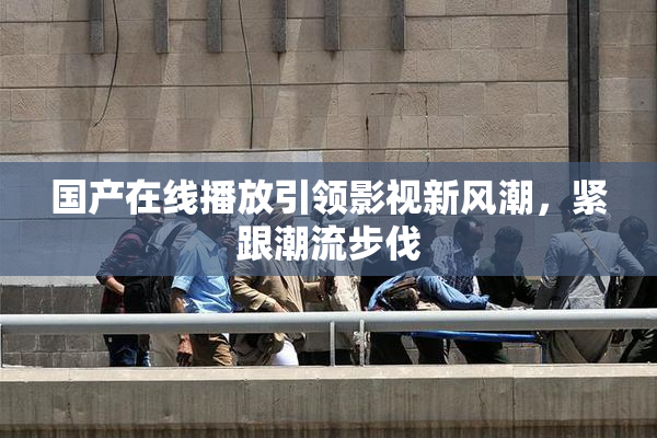 国产在线播放引领影视新风潮，紧跟潮流步伐