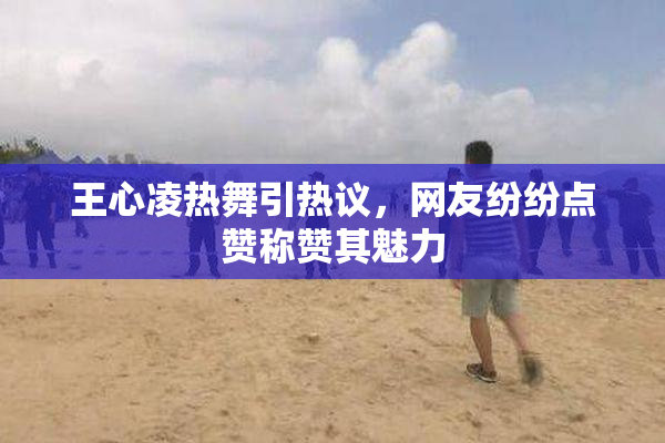 王心凌热舞引热议，网友纷纷点赞称赞其魅力
