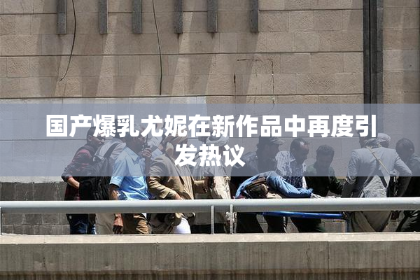 国产爆乳尤妮在新作品中再度引发热议