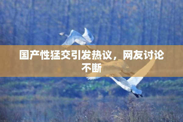 国产性猛交引发热议，网友讨论不断