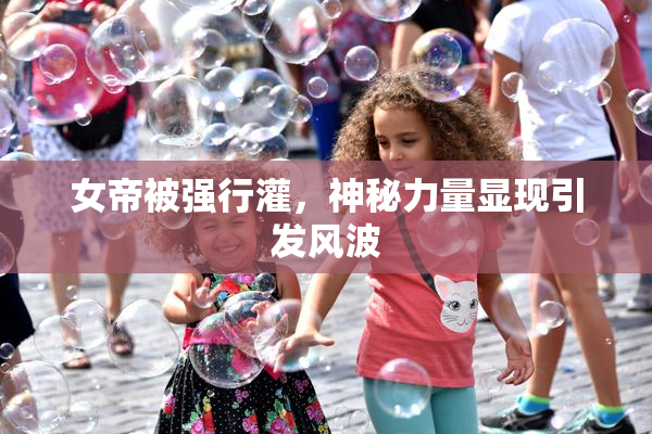 女帝被强行灌，神秘力量显现引发风波