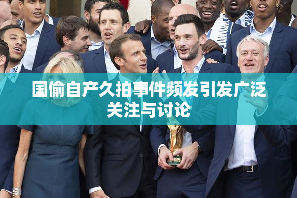 国偷自产久拍事件频发引发广泛关注与讨论