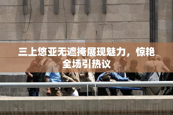 三上悠亚无遮掩展现魅力，惊艳全场引热议