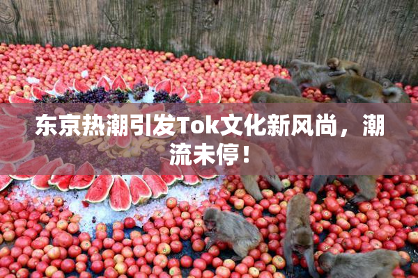 东京热潮引发Tok文化新风尚，潮流未停！