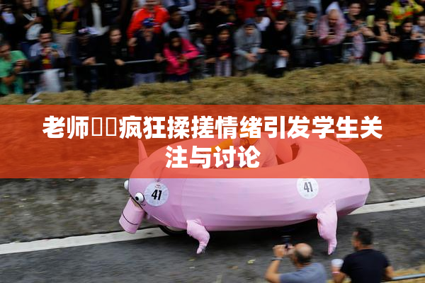 老师❌‌疯狂揉搓情绪引发学生关注与讨论