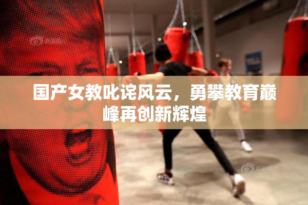 国产女教叱诧风云，勇攀教育巅峰再创新辉煌