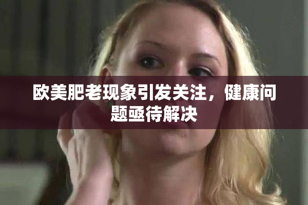 欧美肥老现象引发关注，健康问题亟待解决