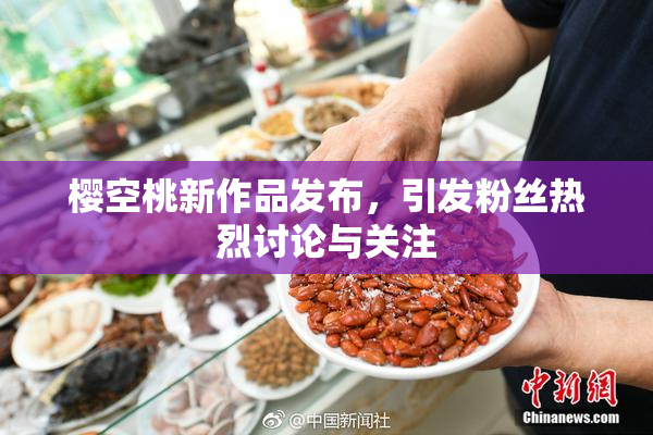 樱空桃新作品发布，引发粉丝热烈讨论与关注