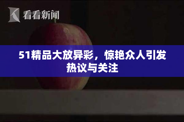 51精品大放异彩，惊艳众人引发热议与关注