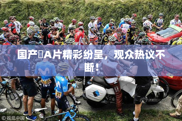 国产婬A片精彩纷呈，观众热议不断！