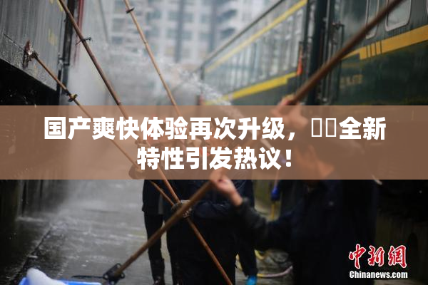 国产爽快体验再次升级，❌‌全新特性引发热议！