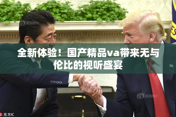 全新体验！国产精品va带来无与伦比的视听盛宴