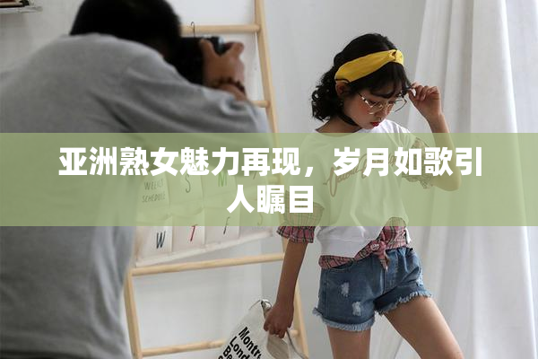 亚洲熟女魅力再现，岁月如歌引人瞩目
