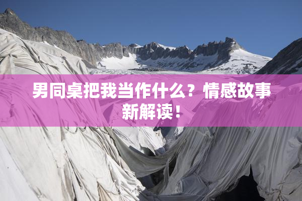 男同桌把我当作什么？情感故事新解读！