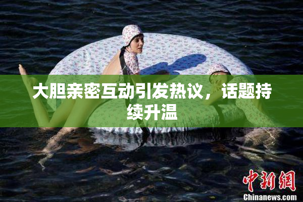 大胆亲密互动引发热议，话题持续升温