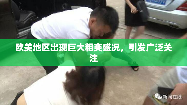 欧美地区出现巨大粗爽盛况，引发广泛关注