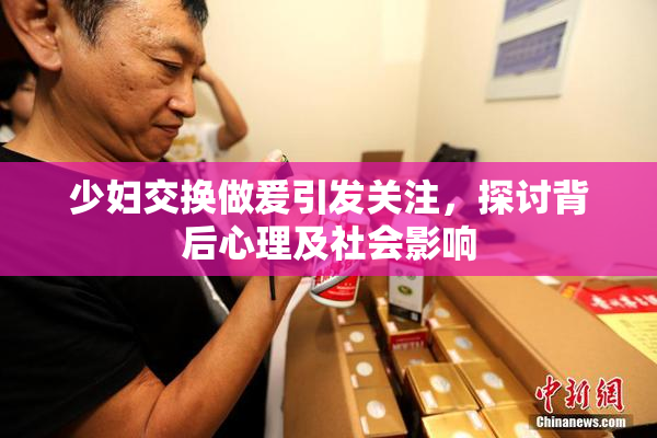 少妇交换做爰引发关注，探讨背后心理及社会影响